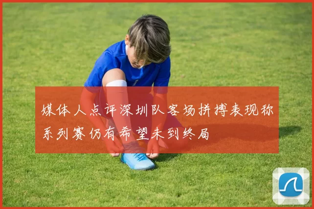 媒体人点评深圳队客场拼搏表现称系列赛仍有希望未到终局