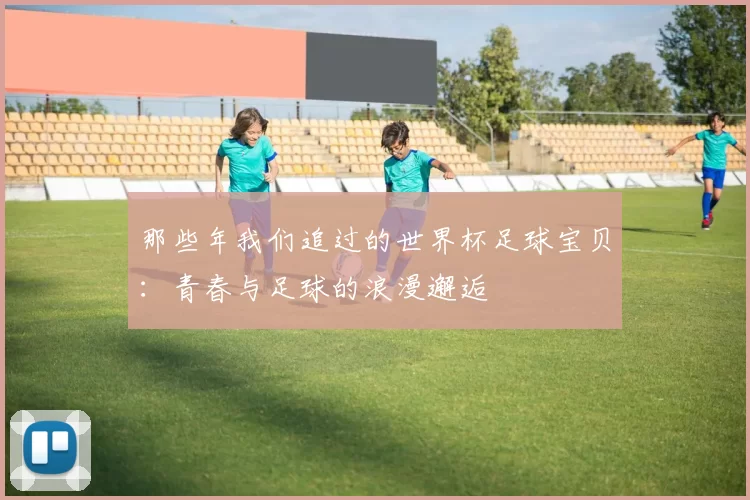 那些年我们追过的世界杯足球宝贝:青春与足球的浪漫邂逅