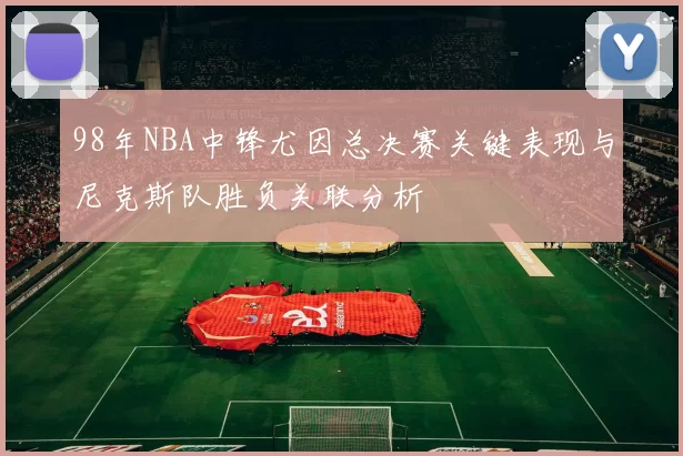 98年NBA中锋尤因总决赛关键表现与尼克斯队胜负关联分析