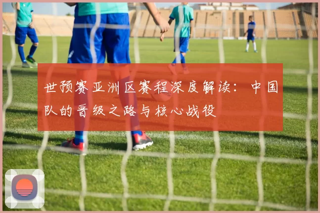 世预赛亚洲区赛程深度解读:中国队的晋级之路与核心战役