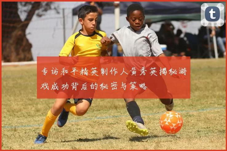 专访和平精英制作人黄秀英揭秘游戏成功背后的秘密与策略