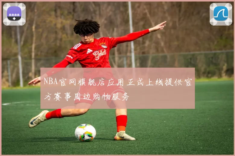 NBA官网旗舰店应用正式上线提供官方赛事周边购物服务