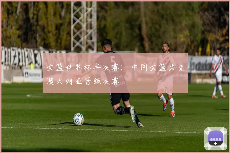 女篮世界杯半决赛：中国女篮力克澳大利亚晋级决赛