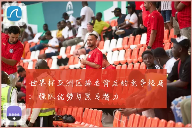 世界杯亚洲区排名背后的竞争格局:强队优势与黑马潜力