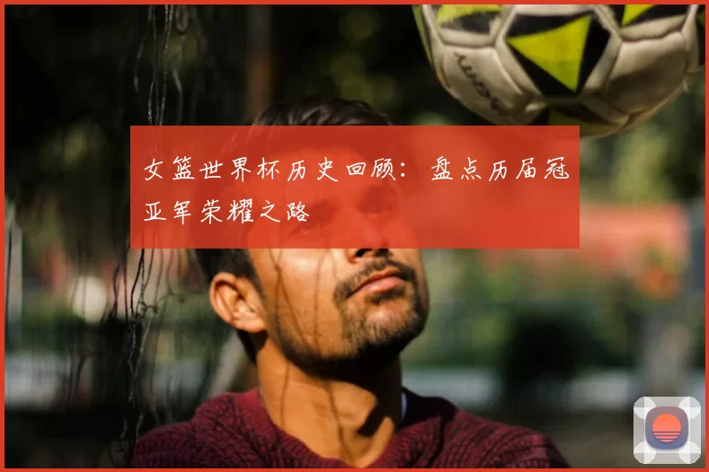 女篮世界杯历史回顾:盘点历届冠亚军荣耀之路