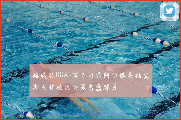 路威称OG补篮可与雷阿伦媲美福克斯或将被记为最愚蠢球员