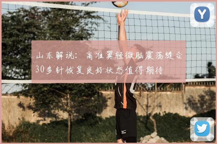 山东解说:高准翼轻微脑震荡缝合30多针恢复良好状态值得期待