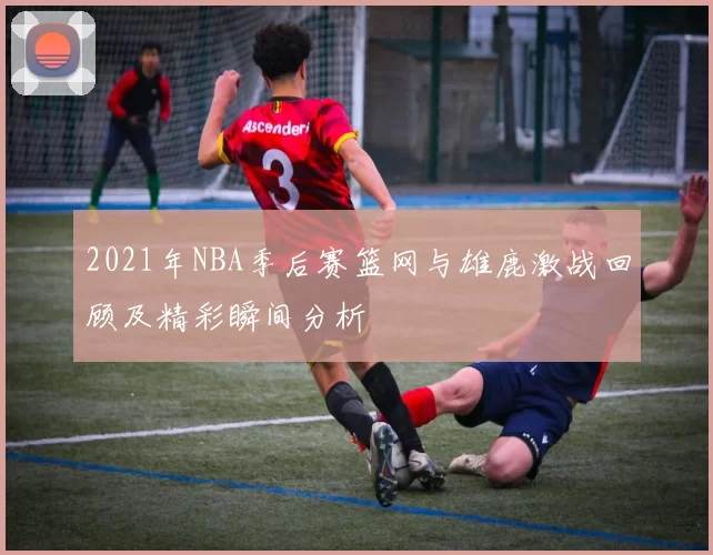 2021年NBA季后赛篮网与雄鹿激战回顾及精彩瞬间分析
