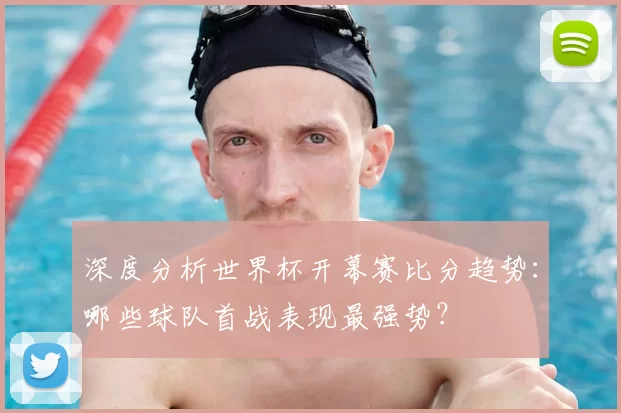 深度分析世界杯开幕赛比分趋势:哪些球队首战表现最强势?