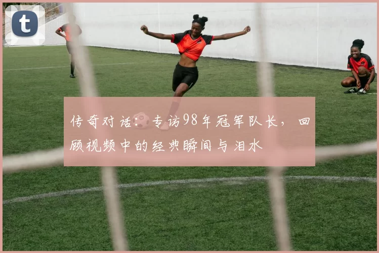传奇对话：专访98年冠军队长，回顾视频中的经典瞬间与泪水